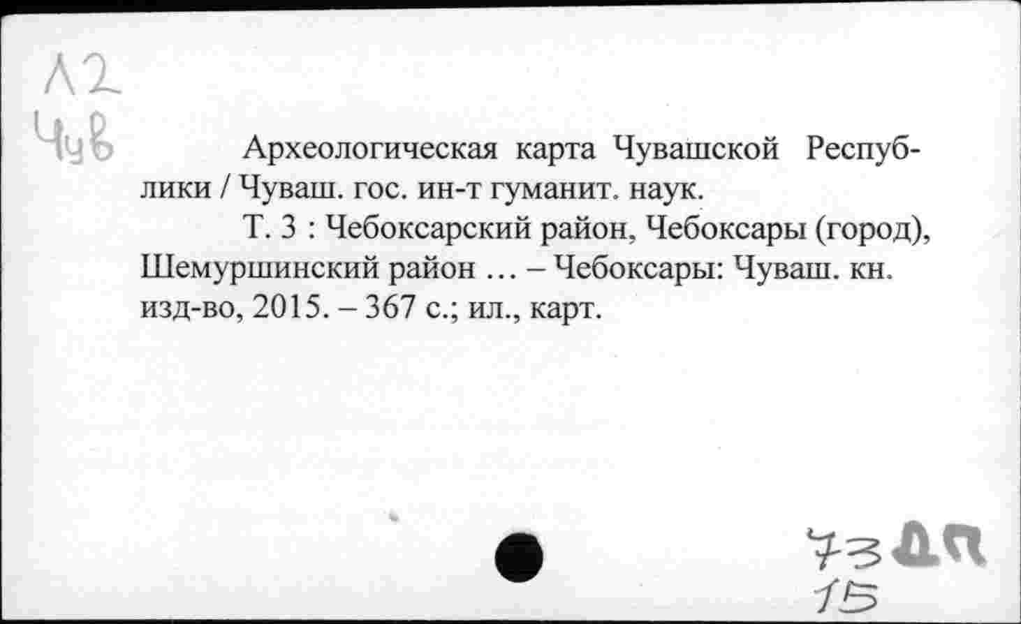 ﻿Археологическая карта Чувашской Республики / Чуваш, гос. ин-т гуманит. наук.
Т. 3 : Чебоксарский район, Чебоксары (город), Шемуршинский район ... - Чебоксары: Чуваш, кн. изд-во, 2015. - 367 с.; ил., карт.